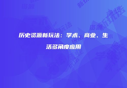 历史资源新玩法：学术、商业、生活多角度应用