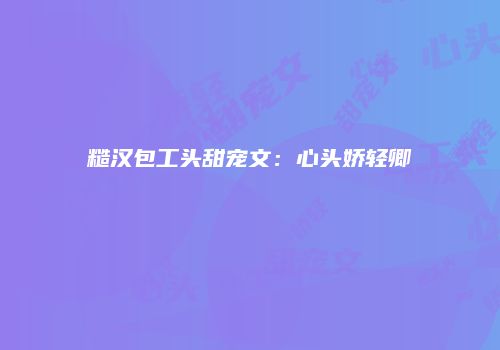 糙汉包工头甜宠文：心头娇轻卿