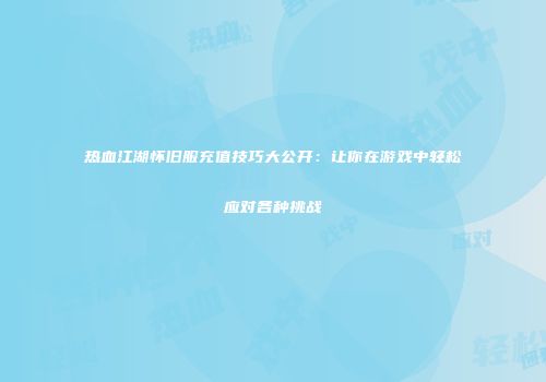 热血江湖怀旧服充值技巧大公开：让你在游戏中轻松应对各种挑战