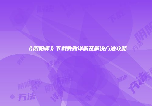 《阴阳师》下载失败详解及解决方法攻略