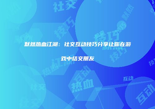 默然热血江湖：社交互动技巧分享让你在游戏中结交朋友