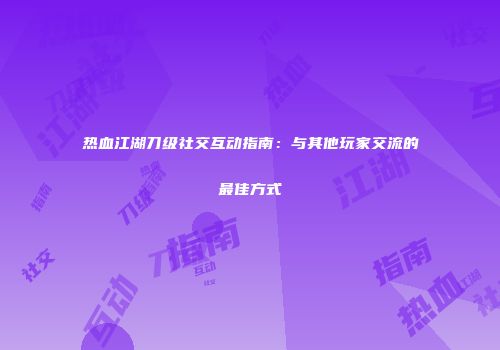 热血江湖刀级社交互动指南:与其他玩家交流的最佳方式