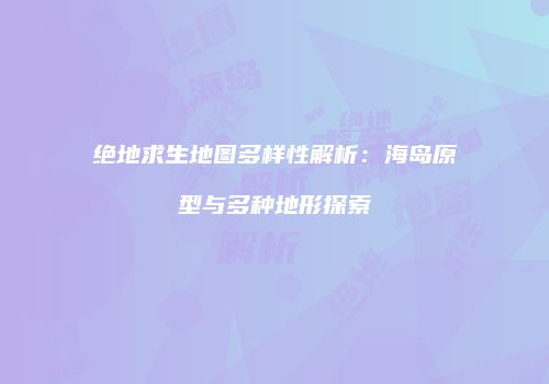 绝地求生地图多样性解析：海岛原型与多种地形探索