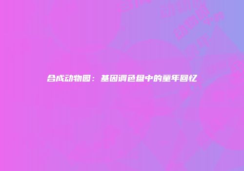 合成动物园：基因调色盘中的童年回忆