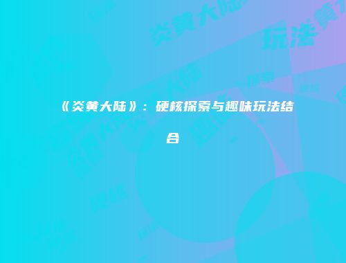 《炎黄大陆》：硬核探索与趣味玩法结合