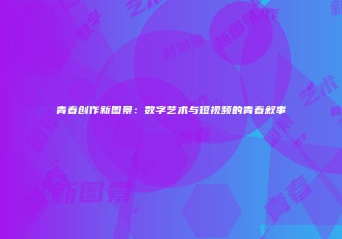 青春创作新图景：数字艺术与短视频的青春叙事