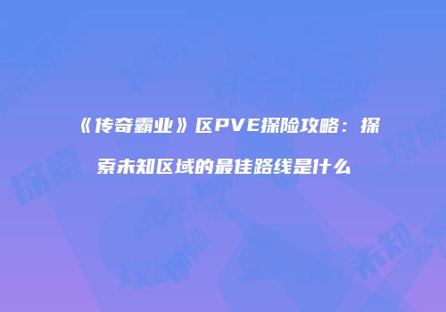 《传奇霸业》区PVE探险攻略：探索未知区域的最佳路线是什么