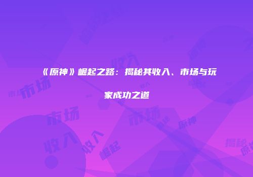 《原神》崛起之路：揭秘其收入、市场与玩家成功之道