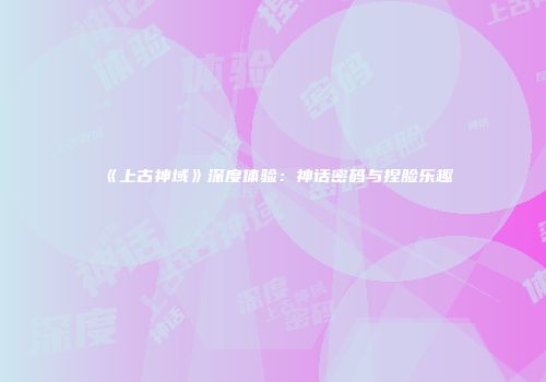 《上古神域》深度体验：神话密码与捏脸乐趣
