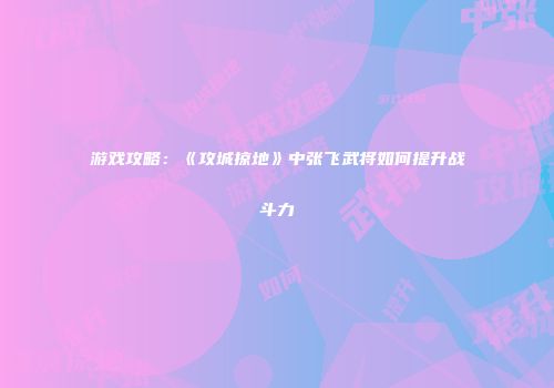 游戏攻略:《攻城掠地》中张飞武将如何提升战斗力