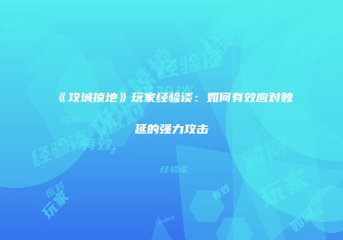 《攻城掠地》玩家经验谈：如何有效应对魏延的强力攻击