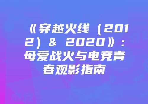 《穿越火线（2012）& 2020》：母爱战火与电竞青春观影指南