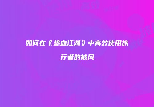 如何在《热血江湖》中高效使用旅行者的披风