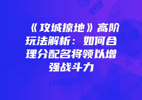 《攻城掠地》高阶玩法解析：如何合理分配名将领以增强战斗力