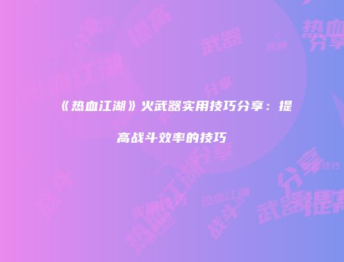 《热血江湖》火武器实用技巧分享：提高战斗效率的技巧