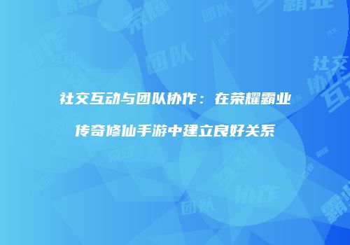 社交互动与团队协作:在荣耀霸业传奇修仙手游中建立良好关系