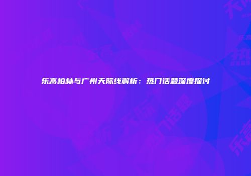 乐高柏林与广州天际线解析：热门话题深度探讨