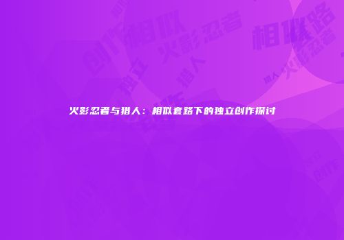 火影忍者与猎人：相似套路下的独立创作探讨