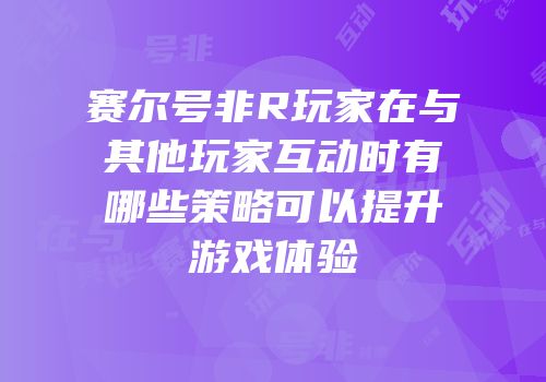 赛尔号非R玩家在与其他玩家互动时有哪些策略可以提升游戏体验