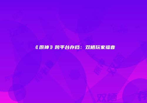 《原神》跨平台存档：双栖玩家福音