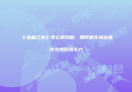 《热血江湖》号公测攻略：如何优化角色属性与提升战斗力