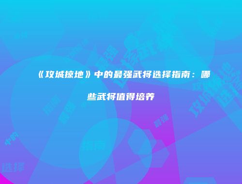 《攻城掠地》中的最强武将选择指南:哪些武将值得培养