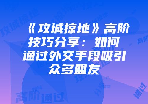 《攻城掠地》高阶技巧分享：如何通过外交手段吸引众多盟友