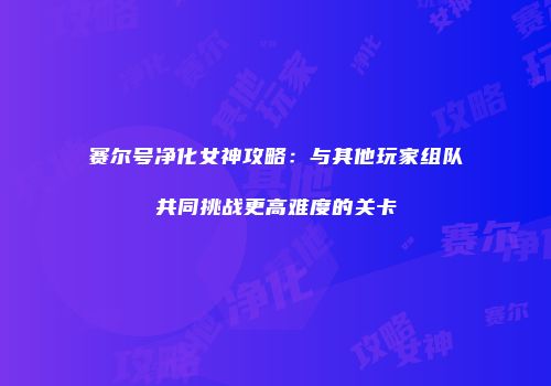 赛尔号净化女神攻略：与其他玩家组队共同挑战更高难度的关卡