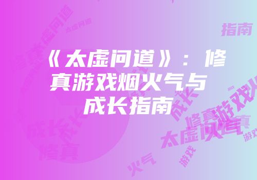 《太虚问道》：修真游戏烟火气与成长指南