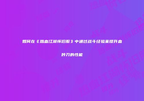 如何在《热血江湖怀旧服》中通过战斗经验来提升血吟刀的性能