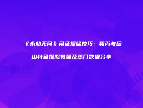 《永劫无间》角色捏脸技巧：和尚与岳山特色捏脸教程及热门数据分享