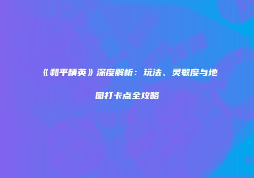 《和平精英》深度解析：玩法、灵敏度与地图打卡点全攻略