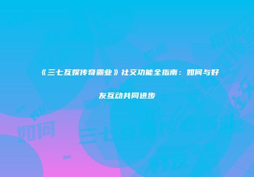 《三七互娱传奇霸业》社交功能全指南：如何与好友互动共同进步