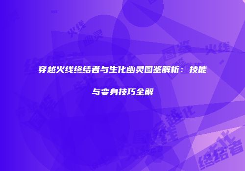 穿越火线终结者与生化幽灵图鉴解析：技能与变身技巧全解