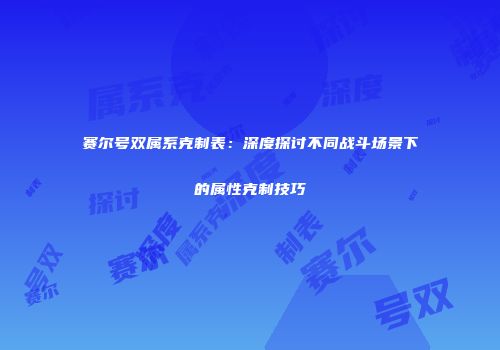 赛尔号双属系克制表：深度探讨不同战斗场景下的属性克制技巧