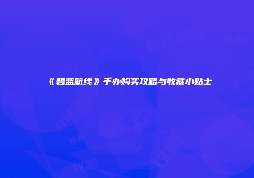 《碧蓝航线》手办购买攻略与收藏小贴士