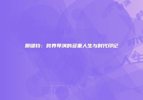 邢键钧：跨界导演的多重人生与时代印记