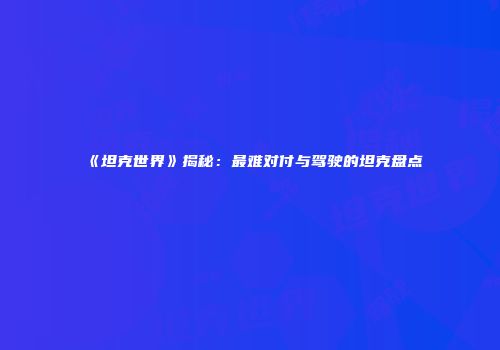 《坦克世界》揭秘：最难对付与驾驶的坦克盘点
