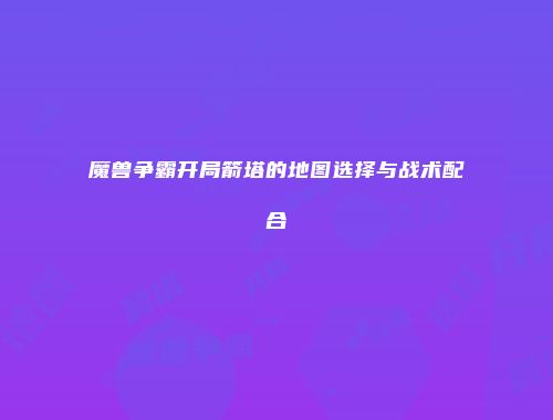 魔兽争霸开局箭塔的地图选择与战术配合