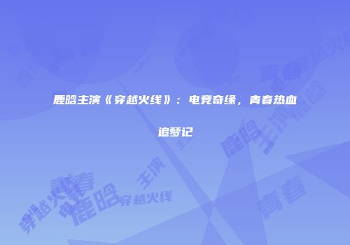 鹿晗主演《穿越火线》：电竞奇缘，青春热血追梦记