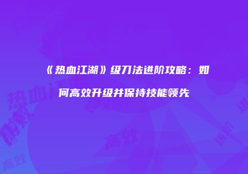 《热血江湖》级刀法进阶攻略：如何高效升级并保持技能领先