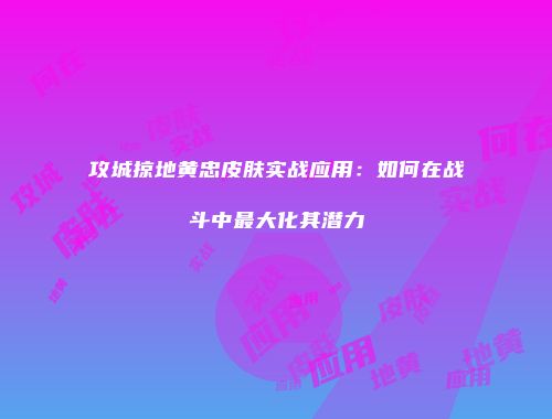 攻城掠地黄忠皮肤实战应用：如何在战斗中最大化其潜力