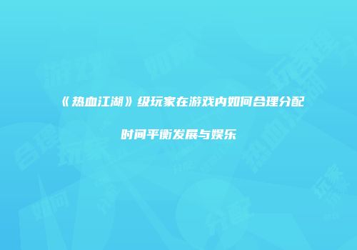 《热血江湖》级玩家在游戏内如何合理分配时间平衡发展与娱乐