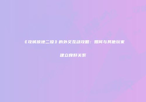 《攻城掠地二珍》的外交互动攻略：如何与其他玩家建立良好关系