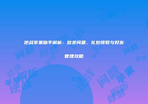 逆战苹果助手解析：登录问题、礼包领取与好友管理攻略