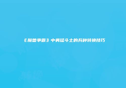 《魔兽争霸》中勇猛斗士的兵种转换技巧