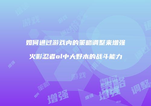 如何通过游戏内的策略调整来增强火影忍者ol中大野木的战斗能力