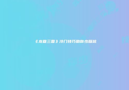 《龙回三国》冷门技巧助你少踩坑