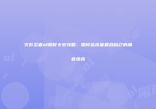 火影忍者ol限时卡包攻略：如何选择最适合自己的角色组合