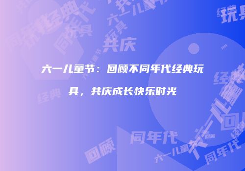 六一儿童节：回顾不同年代经典玩具，共庆成长快乐时光